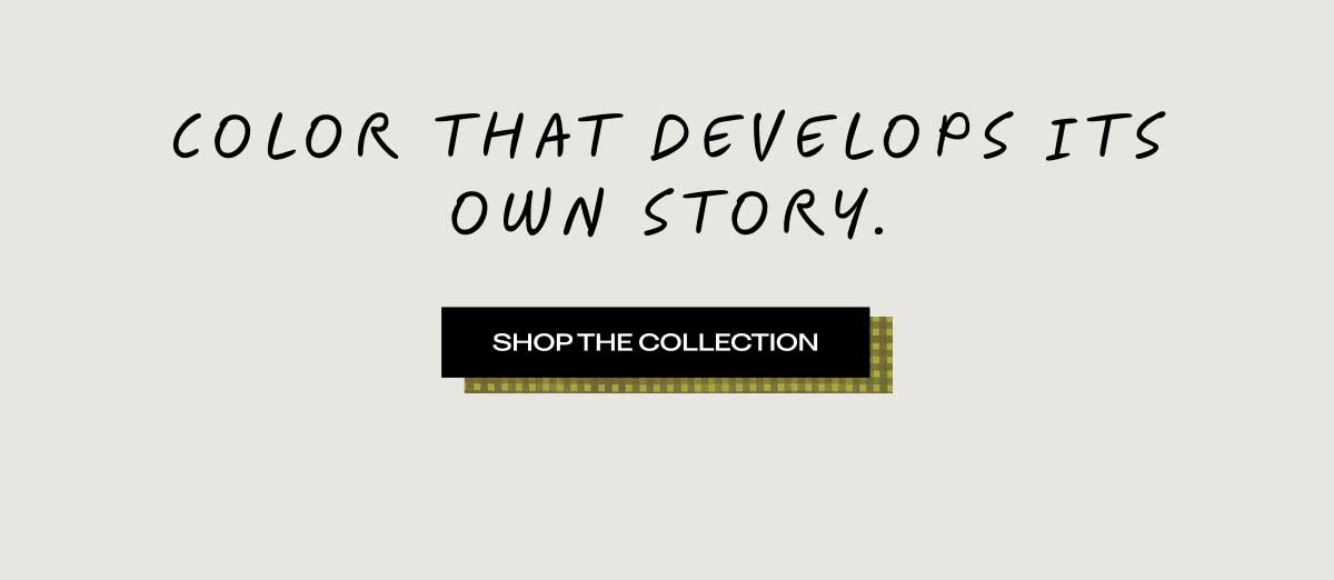 COLOR THAT DEVELOPS ITS OWN STORY. [ SHOP THE COLLECTION ]