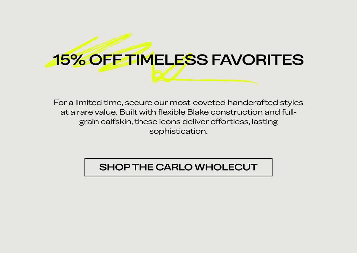 15% OFF TIMELESS FAVORITES For a limited time, secure our most-coveted handcrafted styles at a rare value. Built with flexible Blake construction and full-grain calfskin, these icons deliver effortless, lasting sophistication.  [SHOP THE CARLO WHOLECUT]