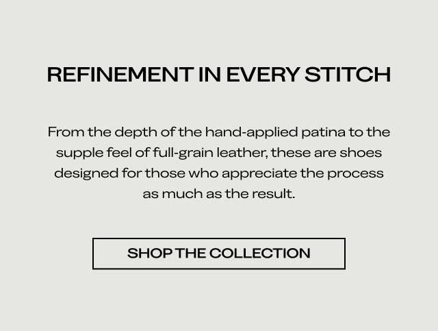 REFINEMENT IN EVERY STITCH From the depth of the hand-applied patina to the supple feel of full-grain leather, these are shoes designed for those who appreciate the process as much as the result. [SHOP THE COLLECTION]