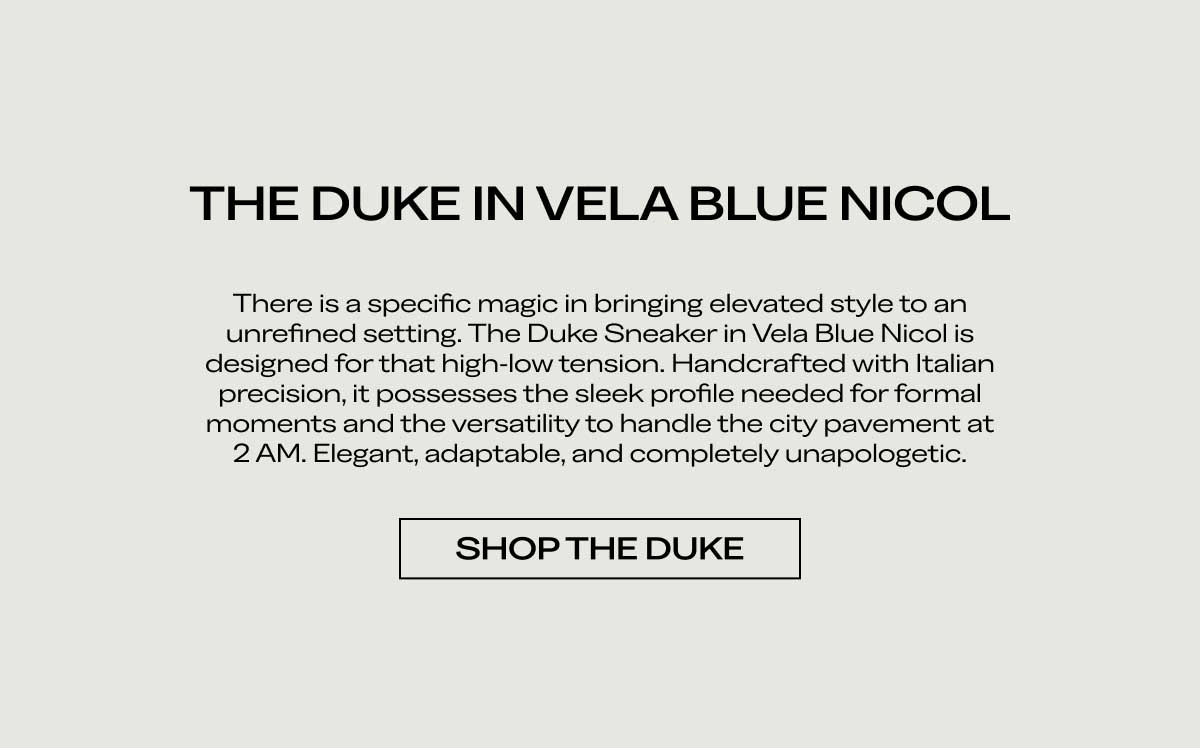 THE DUKE IN VELA BLUE NICOL There is a specific magic in bringing elevated style to an unrefined setting. The Duke Sneaker in Vela Blue Nicol is designed for that high-low tension. Handcrafted with Italian precision, it possesses the sleek profile needed for formal moments and the versatility to handle the city pavement at 2 AM. Elegant, adaptable, and completely unapologetic.  [SHOP THE DUKE]