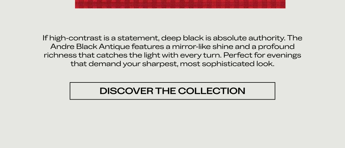 If high-contrast is a statement, deep black is absolute authority. The Andre Black Antique features a mirror-like shine and a profound richness that catches the light with every turn. Perfect for evenings that demand your sharpest, most sophisticated look.  [DISCOVER THE COLLECTION]
