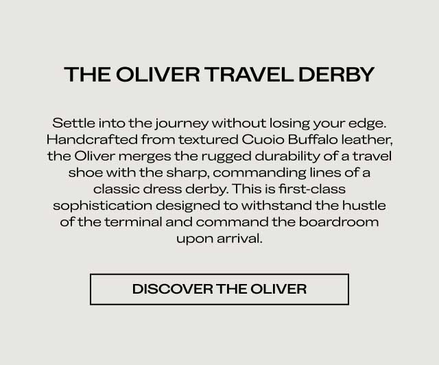 THE OLIVER TRAVEL DERBY Settle into the journey without losing your edge. Handcrafted from textured Cuoio Buffalo leather, the Oliver merges the rugged durability of a travel shoe with the sharp, commanding lines of a classic dress derby. This is first-class sophistication designed to withstand the hustle of the terminal and command the boardroom upon arrival. [DISCOVER THE OLIVER]