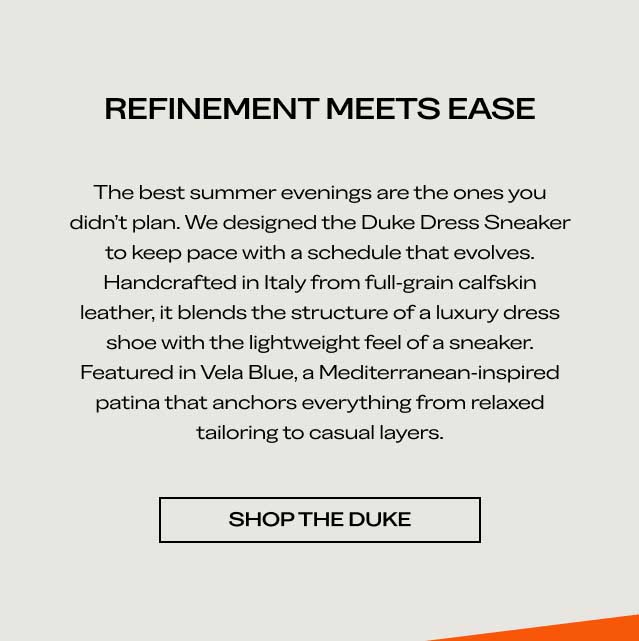 REFINEMENT MEETS EASE The best summer evenings are the ones you didn't plan. We designed the Duke Dress Sneaker to keep pace with a schedule that evolves. Handcrafted in Italy from full-grain calfskin leather, it blends the structure of a luxury dress shoe with the lightweight feel of a sneaker. Featured in Vela Blue, a Mediterranean-inspired patina that anchors everything from relaxed tailoring to casual layers. [SHOP THE DUKE]
