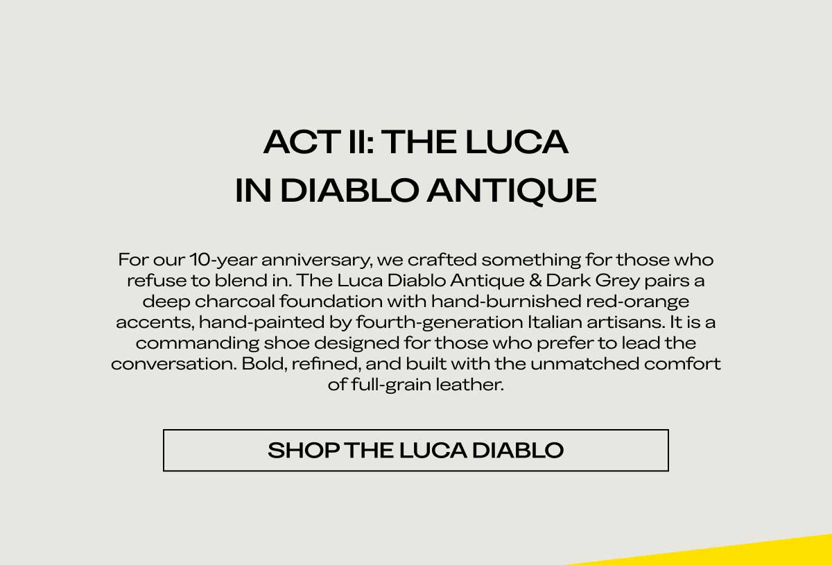 ACT II: THE LUCA IN DIABLO ANTIQUE For our 10-year anniversary, we crafted something for those who refuse to blend in. The Luca Diablo Antique & Dark Grey pairs a deep charcoal foundation with hand-burnished red-orange accents, hand-painted by fourth-generation Italian artisans. It is a commanding shoe designed for those who prefer to lead the conversation. Bold, refined, and built with the unmatched comfort of full-grain leather.  [SHOP THE LUCA DIABLO]