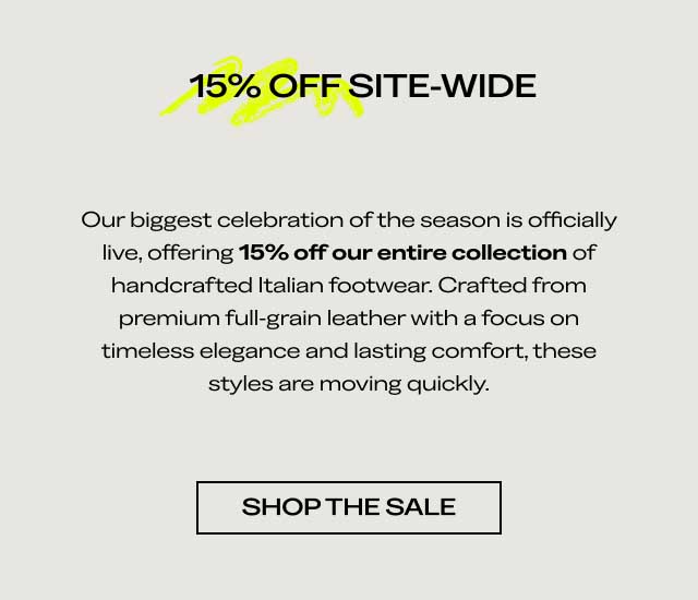 15% OFF SITE-WIDE Our biggest celebration of the season is officially live, offering 15% off our entire collection of handcrafted Italian footwear. Crafted from premium full-grain leather with a focus on timeless elegance and lasting comfort, these styles are moving quickly. [SHOP THE SALE]