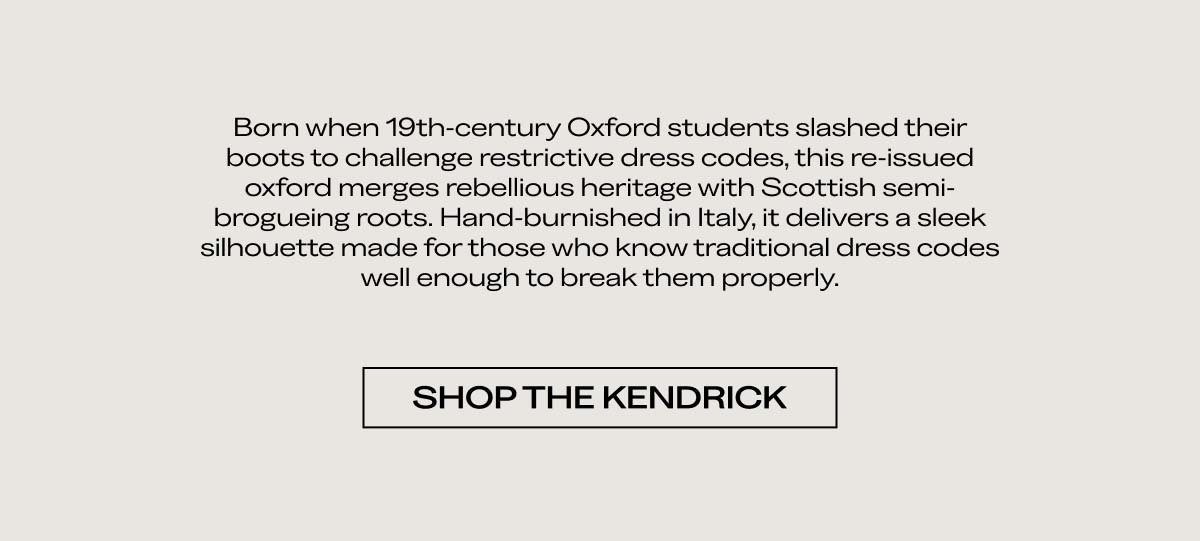 Born when 19th-century Oxford students slashed their boots to challenge restrictive dress codes, this re-issued oxford merges rebellious heritage with Scottish semi-brogueing roots. Hand-burnished in Italy, it delivers a sleek silhouette made for men who know traditional dress codes well enough to break them properly.  [SHOP THE KENDRICK]