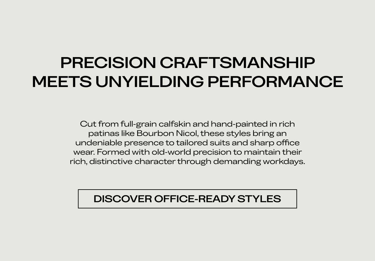 PRECISION CRAFTSMANSHIP MEETS UNYIELDING PERFORMANCE Cut from full-grain calfskin and hand-painted in rich patinas like Bourbon Nicol, these styles bring an undeniable presence to tailored suits and sharp office wear. Formed with old-world precision to maintain their rich, distinctive character through demanding workdays.  [DISCOVER OFFICE-READY STYLES]