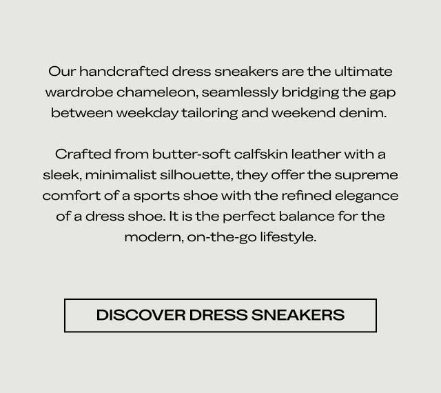 Our handcrafted dress sneakers are the ultimate wardrobe chameleon, seamlessly bridging the gap between weekday tailoring and weekend denim. Crafted from butter-soft calfskin leather with a sleek, minimalist silhouette, they offer the supreme comfort of a sports shoe with the refined elegance of a dress shoe. It is the perfect balance for the modern, on-the-go lifestyle. Discover Dress Sneakers Explore the Edit