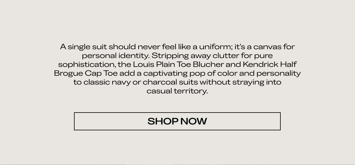 A single suit should never feel like a uniform; it's a canvas for personal identity. Stripping away clutter for pure sophistication, the Louis Plain Toe Blucher and Kendrick Half Brogue Cap Toe add a captivating pop of color and personality to classic navy or charcoal suits without straying into casual territory.   [SHOP NOW]