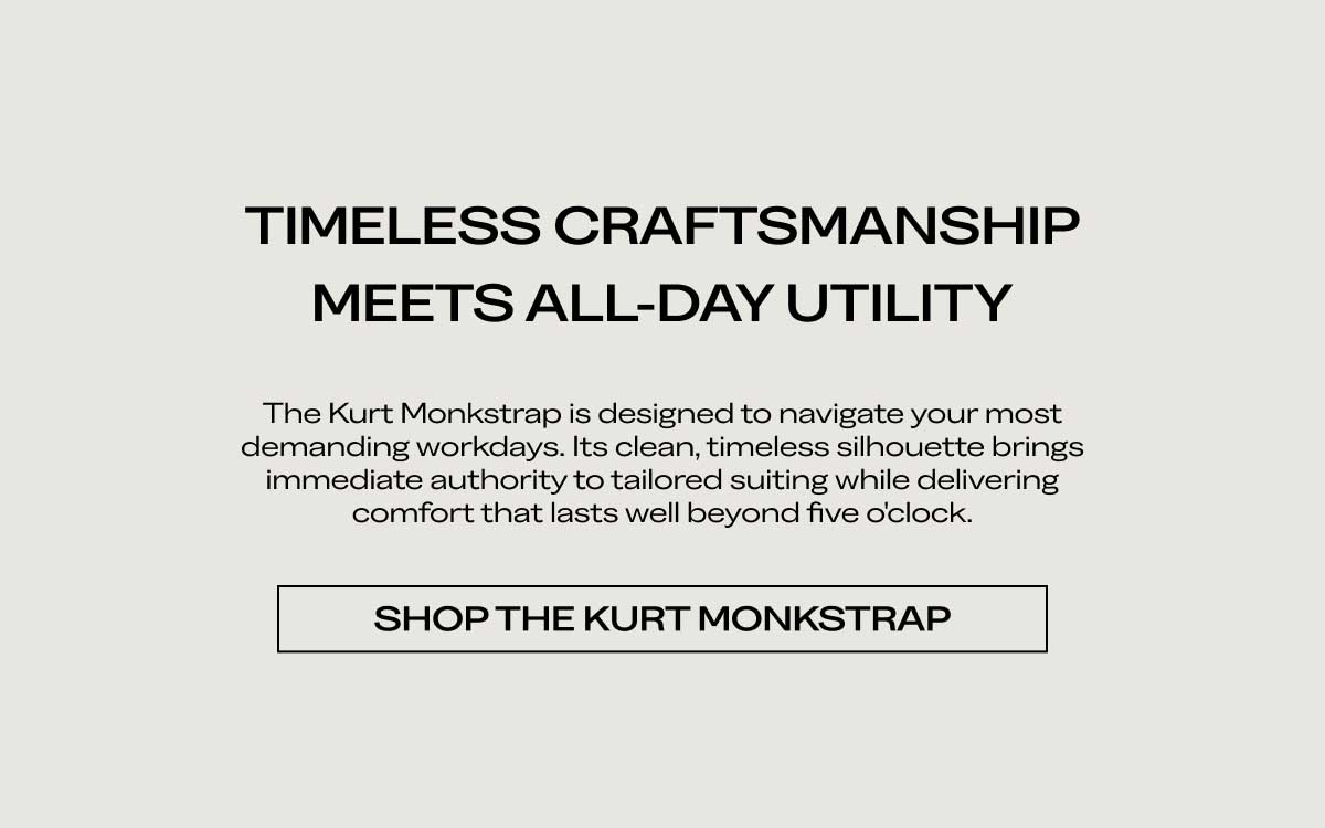 TIMELESS CRAFTSMANSHIP MEETS ALL-DAY UTILITY The Kurt Monkstrap is designed to navigate your most demanding workdays. Its clean, timeless silhouette brings immediate authority to tailored suiting while delivering comfort that lasts well beyond five o'clock.  [SHOP THE KURT MONKSTRAP]