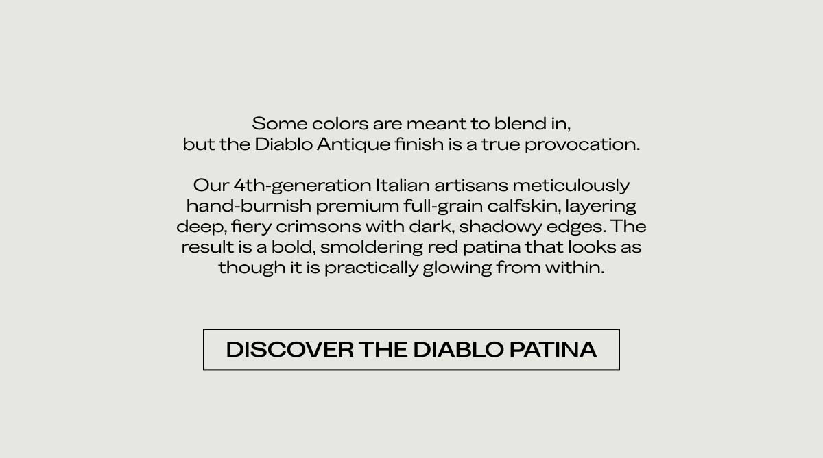 Some colors are meant to blend in, but the Diablo Antique finish is a true provocation.  Our 4th-generation Italian artisans meticulously hand-burnish premium full-grain calfskin, layering deep, fiery crimsons with dark, shadowy edges. The result is a bold, smoldering red patina that looks as though it is practically glowing from within.  [DISCOVER THE DIABLO PATINA]