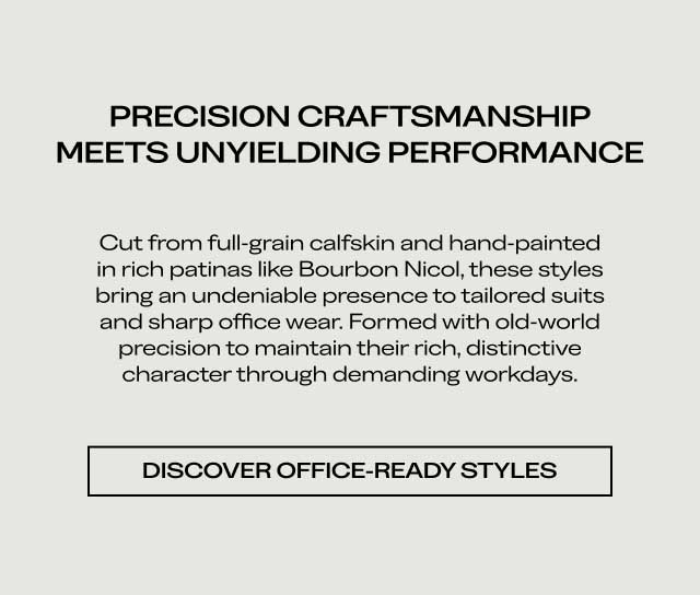 PRECISION CRAFTSMANSHIP MEETS UNYIELDING PERFORMANCE Cut from full-grain calfskin and hand-painted in rich patinas like Bourbon Nicol, these styles bring an undeniable presence to tailored suits and sharp office wear. Formed with old-world precision to maintain their rich, distinctive character through demanding workdays. [DISCOVER OFFICE-READY STYLES]
