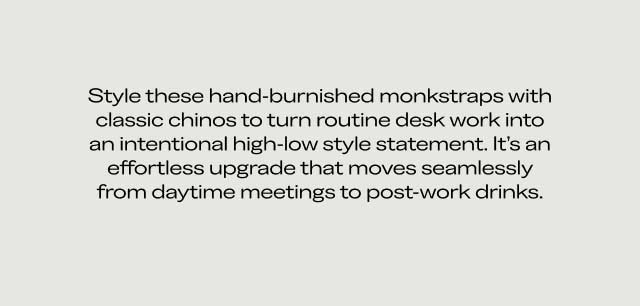 Styling & Details Section Style these hand-burnished monkstraps with classic chinos to turn routine desk work into an intentional high-low style statement. It's an effortless upgrade that moves seamlessly from daytime meetings to post-work drinks. Styling & Details Section Style these hand-burnished monkstraps with classic chinos to turn routine desk work into an intentional high-low style statement. It's an effortless upgrade that moves seamlessly from daytime meetings to post-work drinks.