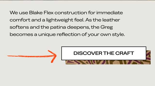 We use Blake Flex construction for immediate comfort and a lightweight feel. As the leather softens and the patina deepens, the Greg becomes a unique reflection of your own style. [DISCOVER THE CRAFT]