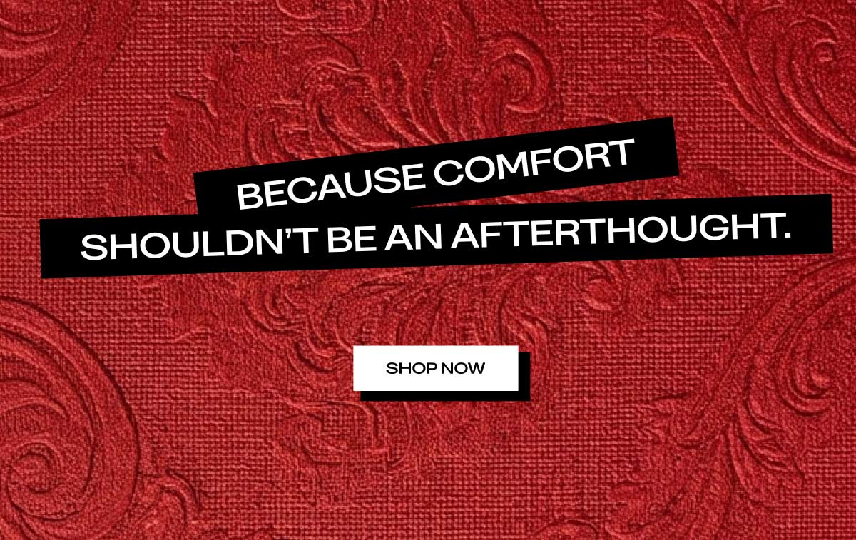 BECAUSE COMFORT SHOULDN'T BE AN AFTERTHOUGHT.  [ SHOP NOW ]