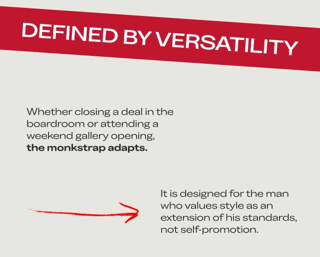 Defined by Versatility Whether closing a deal in the boardroom or attending a weekend gallery opening, the monkstrap adapts. It is designed for the man who values style as an extension of his standards, not self-promotion. Shop the Collection
