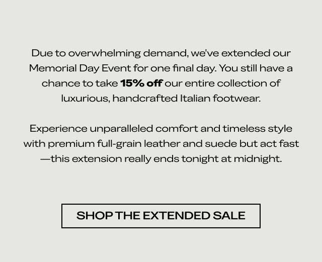 Due to overwhelming demand, we've extended our Memorial Day Event for one final day. You still have a chance to take 15% off our entire collection of luxurious, handcrafted Italian footwear. Experience unparalleled comfort and timeless style with premium full-grain leather and suede but act fast—this extension really ends tonight at midnight. [SHOP THE EXTENDED SALE]