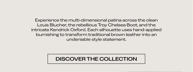Experience the multi-dimensional patina across the clean Louis Blucher, the rebellious Troy Chelsea Boot, and the intricate Kendrick Oxford. Each silhouette uses hand-applied burnishing to transform traditional brown leather into an undeniable style statement. DISCOVER THE COLLECTION Experience the multi-dimensional patina across the clean Louis Blucher, the rebellious Troy Chelsea Boot, and the intricate Kendrick Oxford. Each silhouette uses hand-applied burnishing to transform traditional brown leather into an undeniable style statement. DISCOVER THE COLLECTION