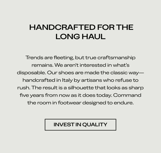 HANDCRAFTED FOR THE LONG HAUL Trends are fleeting, but true craftsmanship remains. We aren't interested in what's disposable. Our shoes are made the classic way—handcrafted in Italy by artisans who refuse to rush. The result is a silhouette that looks as sharp five years from now as it does today. Command the room in footwear designed to endure. [INVEST IN QUALITY]