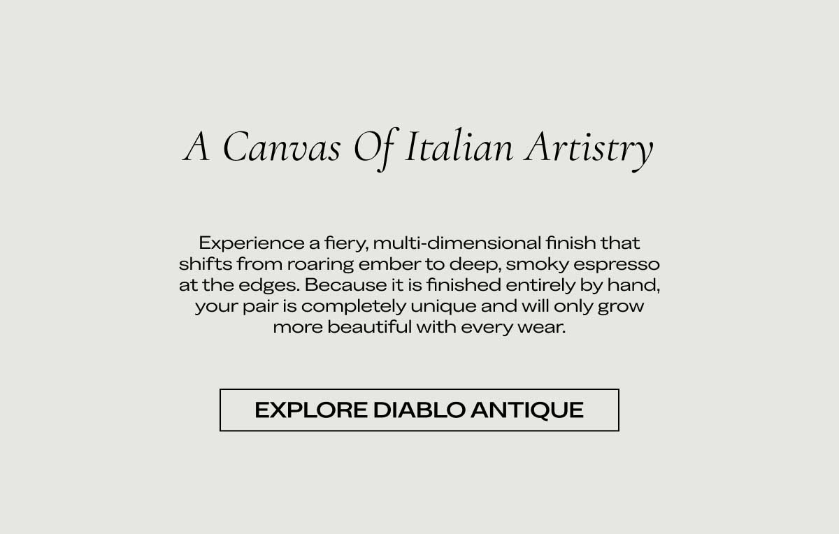 A Canvas of Italian Artistry Experience a fiery, multi-dimensional finish that shifts from roaring ember to deep, smoky espresso at the edges. Because it is finished entirely by hand, your pair is completely unique and will only grow more beautiful with every wear. Explore Diablo Antique
