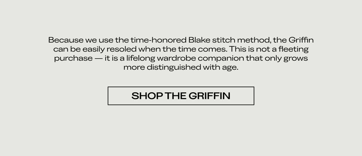 Because we use the time-honored Blake stitch method, the Griffin can be easily resoleable when the time comes. This is not a fleeting purchase—it is a lifelong wardrobe companion that only grows more distinguished with age.  [SHOP THE GRIFFIN]