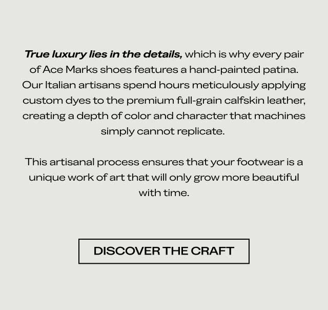 True luxury lies in the details, which is why every pair of Ace Marks shoes features a hand-painted patina. Our Italian artisans spend hours meticulously applying custom dyes to the premium full-grain calfskin leather, creating a depth of color and character that machines simply cannot replicate. This artisanal process ensures that your footwear is a unique work of art that will only grow more beautiful with time. DISCOVER THE CRAFT