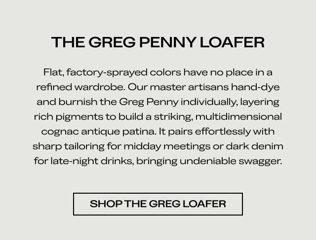 THE GREG PENNY LOAFER Flat, factory-sprayed colors have no place in a refined wardrobe. Our master artisans hand-dye and burnish the Greg Penny individually, layering rich pigments to build a striking, multidimensional cognac antique patina. It pairs effortlessly with sharp tailoring for midday meetings or dark denim for late-night drinks, bringing undeniable swagger. [SHOP THE GREG LOAFER]