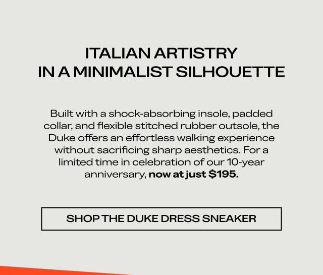ITALIAN ARTISTRY IN A MINIMALIST SILHOUETTE Built with a shock-absorbing insole, padded collar, and flexible stitched rubber outsole, the Duke offers an effortless walking experience without sacrificing sharp aesthetics. For a limited time in celebration of our 10-year anniversary, now at just $195. [SHOP THE DUKE DRESS SNEAKER]
