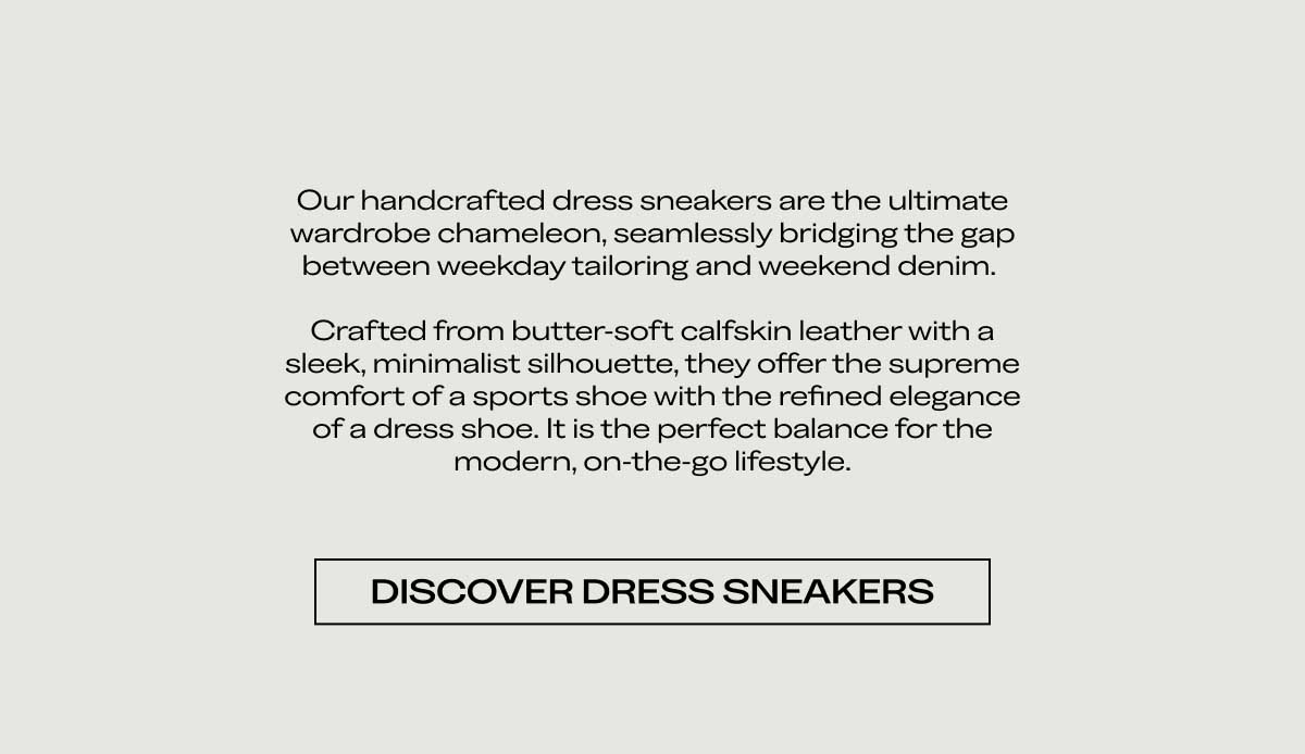 Our handcrafted dress sneakers are the ultimate wardrobe chameleon, seamlessly bridging the gap between weekday tailoring and weekend denim.   Crafted from butter-soft calfskin leather with a sleek, minimalist silhouette, they offer the supreme comfort of a sports shoe with the refined elegance of a dress shoe. It is the perfect balance for the modern, on-the-go lifestyle.  Discover Dress Sneakers Explore the Edit