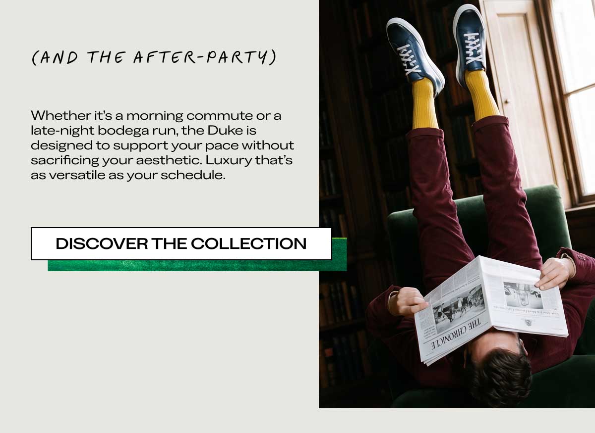 (AND THE AFTER-PARTY) Whether it’s a morning commute or a late-night bodega run, the Duke is designed to support your pace without sacrificing your aesthetic. Luxury that’s as versatile as your schedule.  [DISCOVER THE COLLECTION]