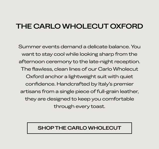 THE CARLO WHOLECUT OXFORD Summer events demand a delicate balance. You want to stay cool while looking sharp from the afternoon ceremony to the late night reception. The flawless, clean lines of our Carlo Wholecut Oxford anchor a lightweight suit with quiet confidence. Handcrafted by Italy's premier artisans from a single piece of full-grain leather, they are designed to keep you comfortable through every toast. [SHOP THE CARLO WHOLECUT]