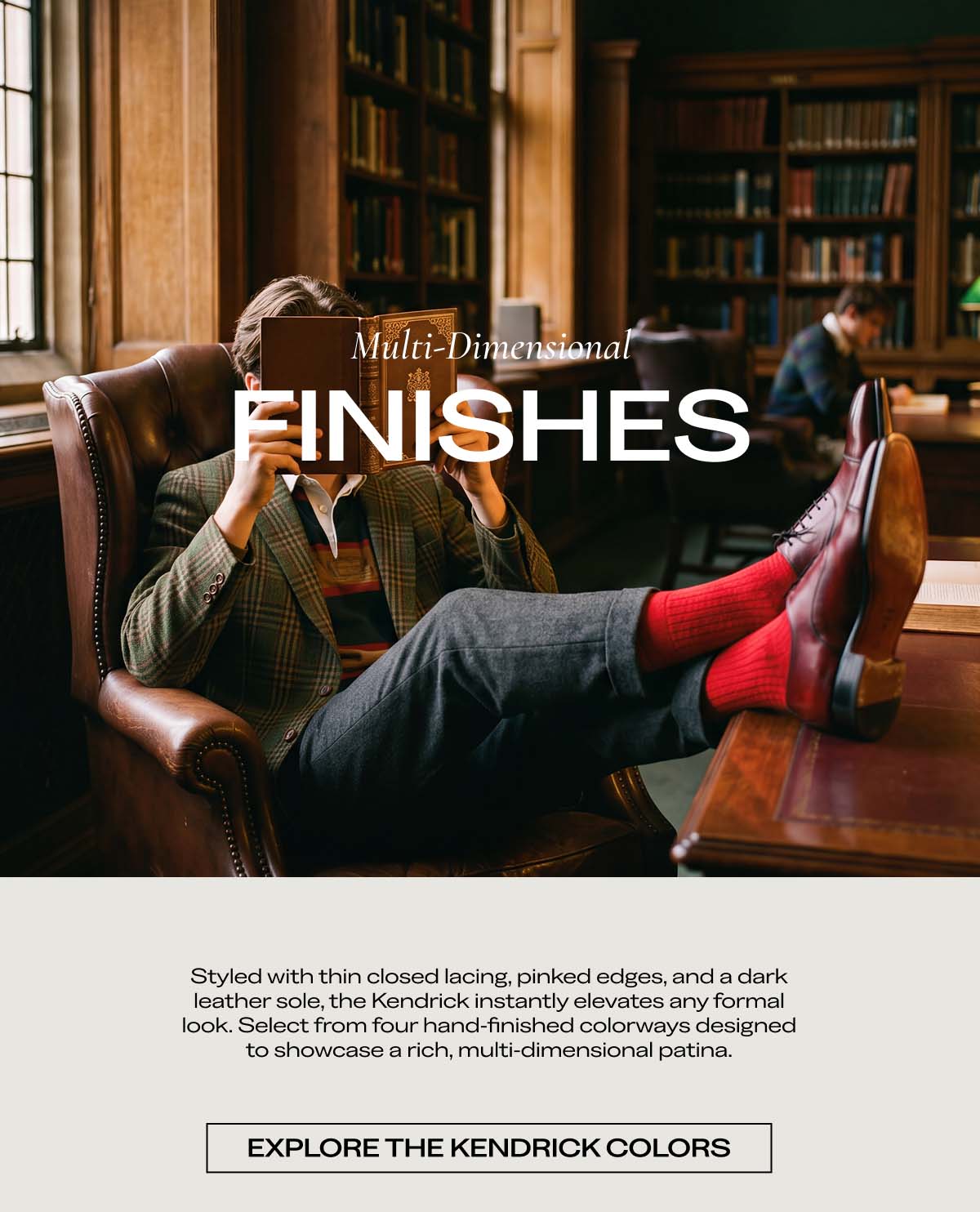 Multi-Dimensional FINISHES  Styled with thin closed lacing, arched edges, and a dark leather sole, the Kendrick instantly elevates any formal look. Select from four hand-finished colorways designed to showcase a rich, multi-dimensional patina.  EXPLORE THE KENDRICK COLORS