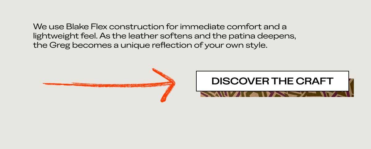 We use Blake Flex construction for immediate comfort and a lightweight feel. As the leather softens and the patina deepens, the Greg becomes a unique reflection of your own style.  [DISCOVER THE CRAFT]