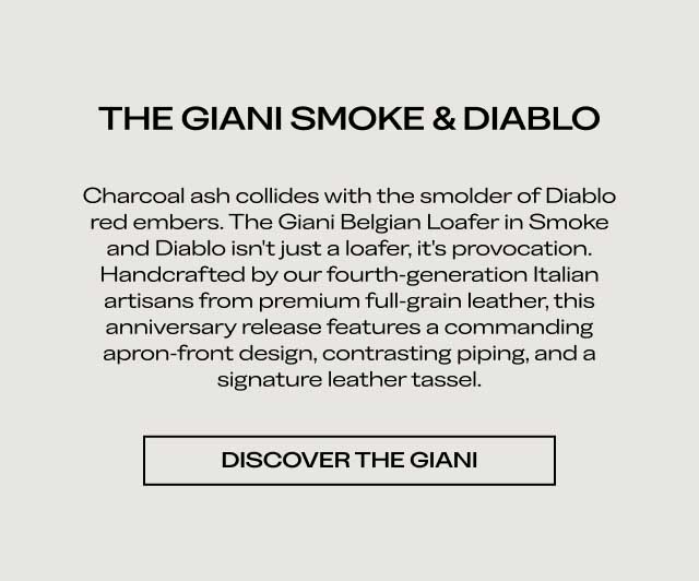 THE GIANI SMOKE & DIABLO Charcoal ash collides with the smolder of Diablo red embers. The Giani Belgian Loafer in Smoke and Diablo isn't just a loafer, it's provocation. Handcrafted by our fourth-generation Italian artisans from premium full-grain leather, this anniversary release features a commanding apron-front design, contrasting piping, and a signature leather tassel. [DISCOVER THE GIANI]