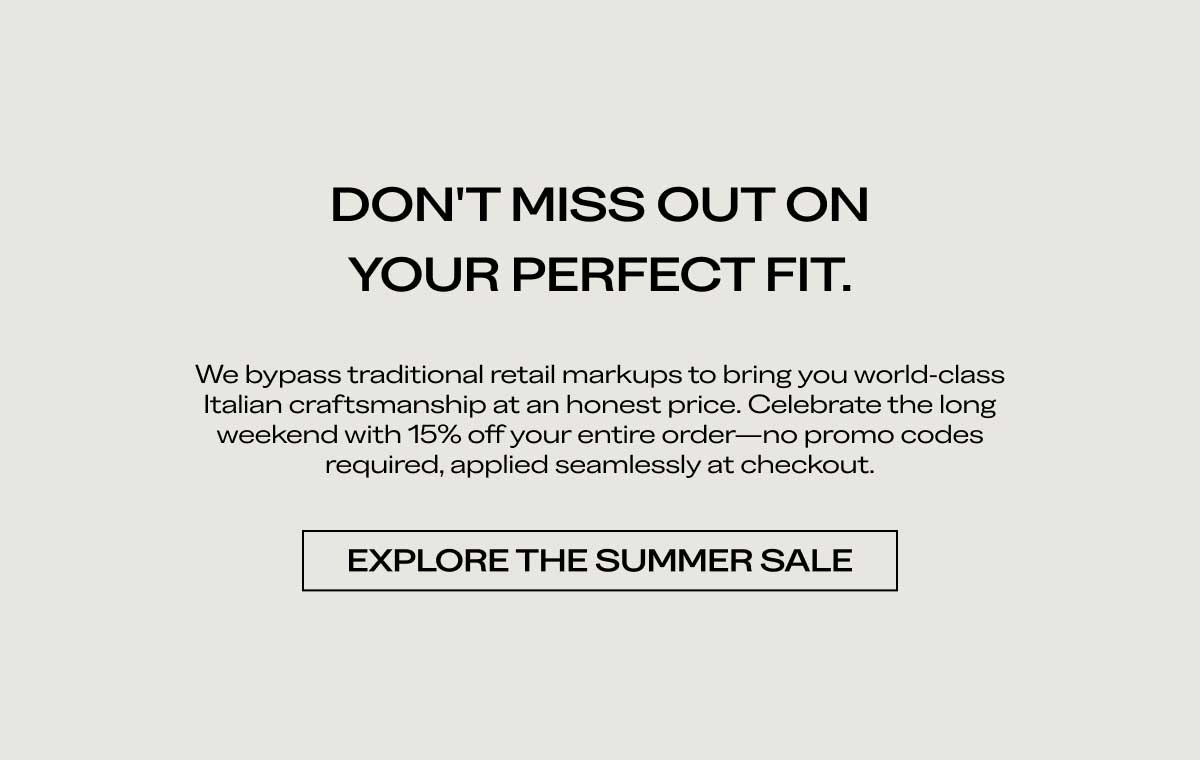 DON'T MISS OUT ON YOUR PERFECT FIT. We bypass traditional retail markups to bring you world-class Italian craftsmanship at an honest price. Celebrate the long weekend with 15% off your entire order—no promo codes required, applied seamlessly at checkout.  [EXPLORE THE SUMMER SALE]