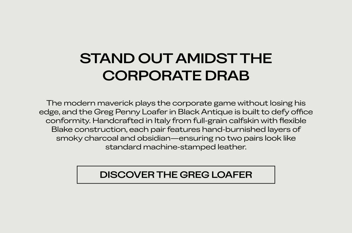 STAND OUT AMIDST THE CORPORATE DRAB The modern maverick plays the corporate game without losing his edge, and the Greg Penny Loafer in Black Antique is built to defy office conformity. Handcrafted in Italy from full-grain calfskin with flexible Blake construction, each pair features hand-burnished layers of smoky charcoal and obsidian—ensuring no two pairs look like standard machine-stamped leather.  [DISCOVER THE GREG LOAFER]