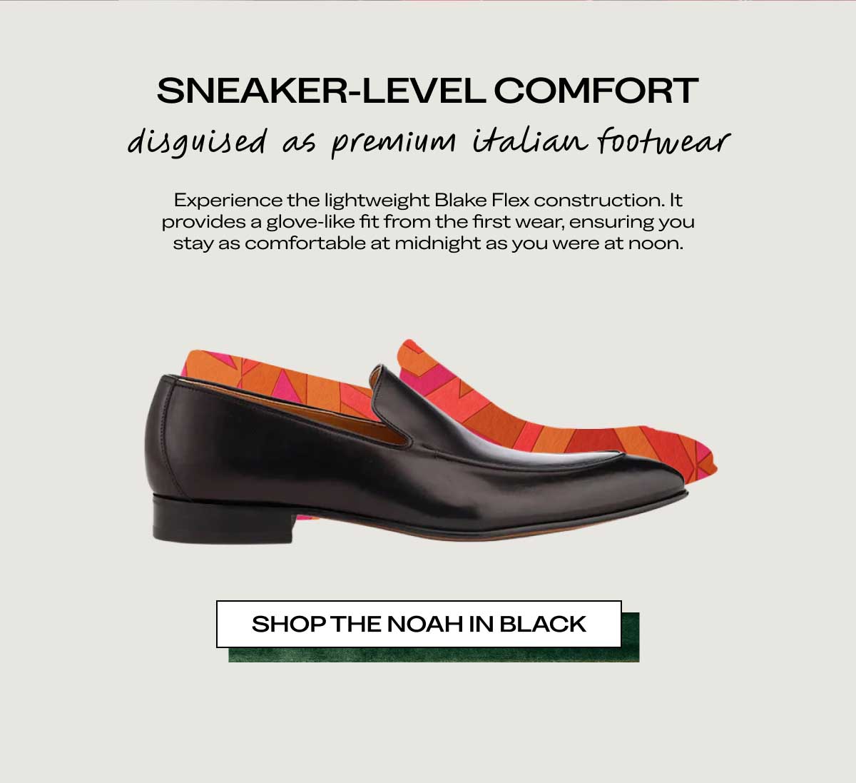 SNEAKER-LEVEL COMFORT disguised as premium Italian footwear Experience the lightweight Blake Flex construction. It provides a glove-like fit from the first wear, ensuring you stay as comfortable at midnight as you were at noon.