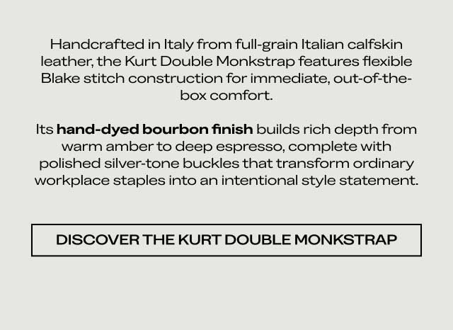 Handcrafted in Italy from full-grain Italian calfskin leather, the Kurt Double Monkstrap features flexible Blake stitch construction for immediate, out-of-the-box comfort. Its hand-dyed bourbon finish builds rich depth from warm amber to deep espresso, complete with polished silver-tone buckles that transform ordinary workplace staples into an intentional style statement. [DISCOVER THE KURT DOUBLE MONKSTRAP]