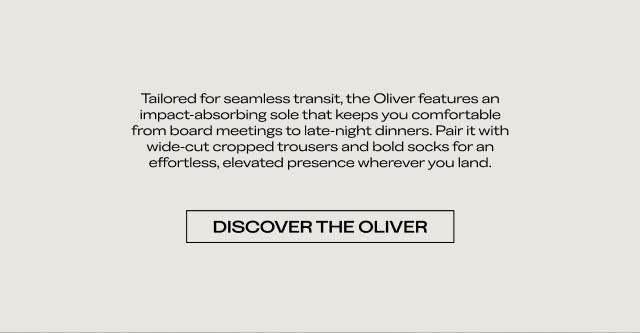 Tailored for seamless transit, the Oliver features an impact-absorbing sole that keeps you comfortable from board meetings to late-night dinners. Pair it with wide-cut cropped trousers and bold socks for an effortless, elevated presence wherever you land. [DISCOVER THE OLIVER]