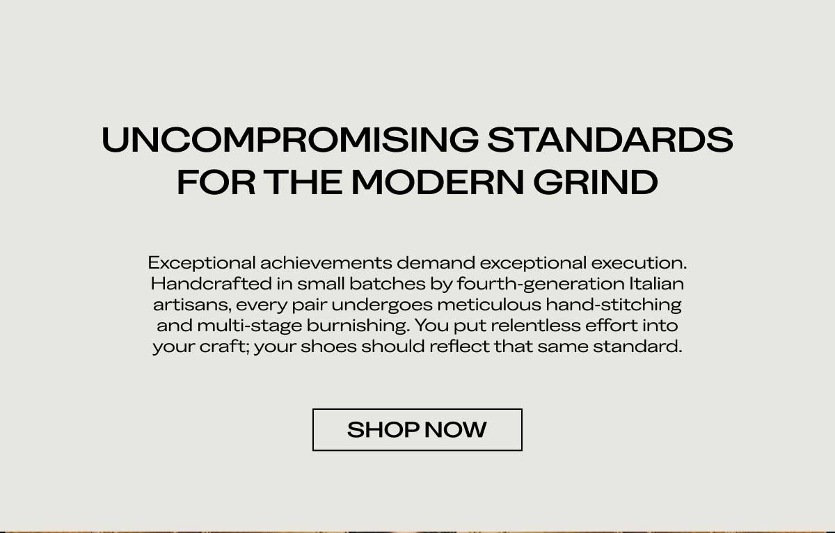 UNCOMPROMISING STANDARDS FOR THE MODERN GRIND Exceptional achievements demand exceptional execution. Handcrafted in small batches by fourth-generation Italian artisans, every pair undergoes meticulous hand-stitching and multi-stage burnishing. You put relentless effort into your craft; your shoes should reflect that same standard.  [SHOP THE DUKE]