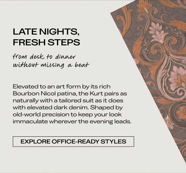 LATE NIGHTS, FRESH STEPS from desk to dinner without missing a beat Elevated to an art form by its rich Bourbon Nicol patina, the Kurt pairs as naturally with a tailored suit as it does with elevated dark denim. Shaped by old-world precision to keep your look immaculate wherever the evening leads. [EXPLORE OFFICE-READY STYLES]