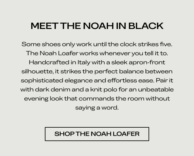 MEET THE NOAH IN BLACK Some shoes only work until the clock strikes five. The Noah Loafer works whenever you tell it to. Handcrafted in Italy with a sleek, apron-front silhouette, it strikes the perfect balance between sophisticated elegance and effortless ease. Pair it with dark denim and a knit polo for an unbeatable evening look that commands the room without saying a word. [SHOP THE NOAH LOAFER]