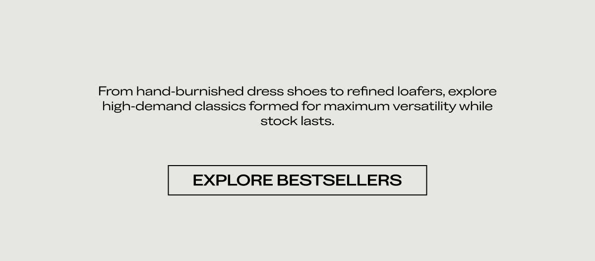 From hand-burnished dress shoes to refined loafers, explore high-demand classics formed for maximum versatility while stock lasts.  [EXPLORE BESTSELLERS]