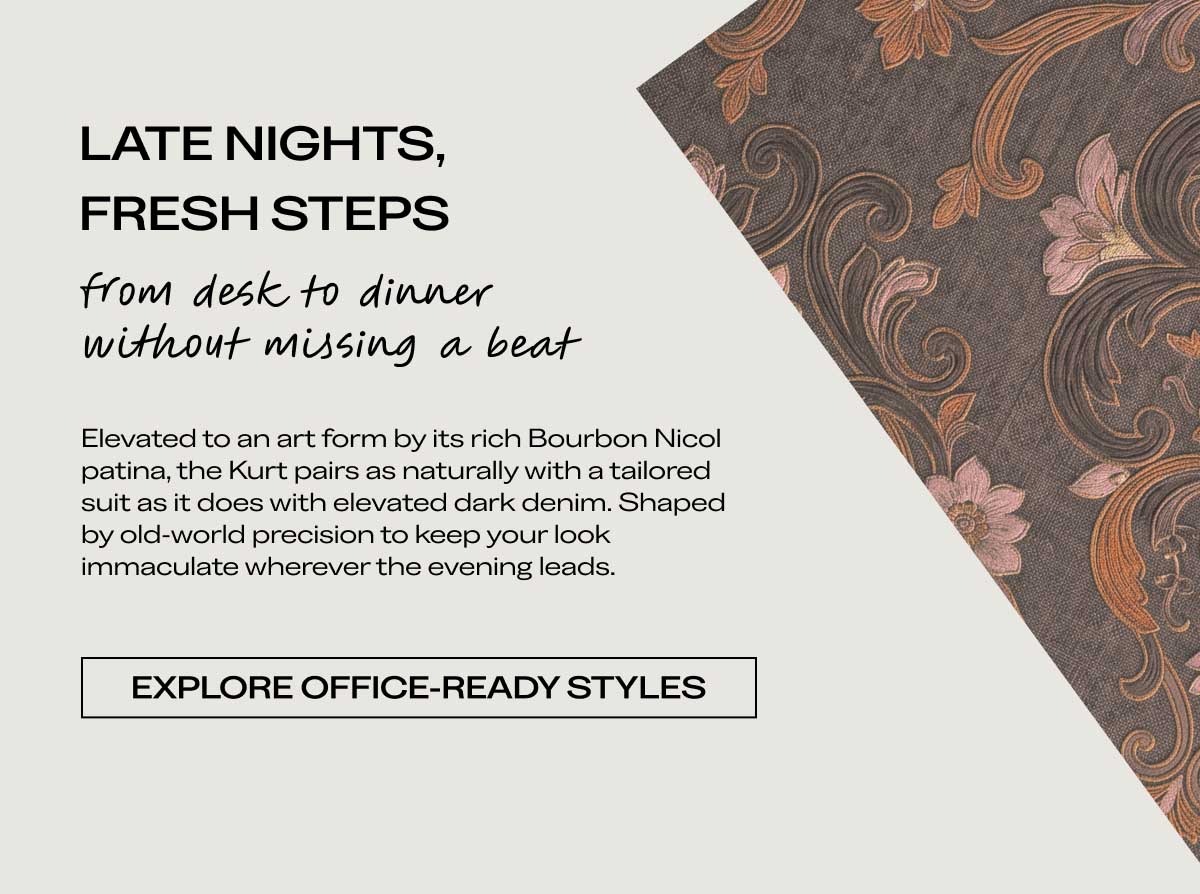 LATE NIGHTS, FRESH STEPS from desk to dinner without missing a beat Elevated to an art form by its rich Bourbon Nicol patina, the Kurt pairs as naturally with a tailored suit as it does with elevated dark denim. Shaped by old-world precision to keep your look immaculate wherever the evening leads.  [EXPLORE OFFICE-READY STYLES]