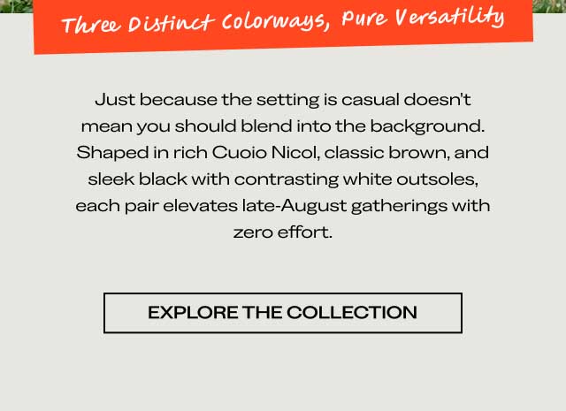 Three Distinct Colorways, Pure Versatility Just because the setting is casual doesn't mean you should blend into the background. Shaped in rich Cuoio Nicol, classic brown, and sleek black with contrasting white outsoles, each pair elevates late-August gatherings with zero effort. [EXPLORE THE COLLECTION]