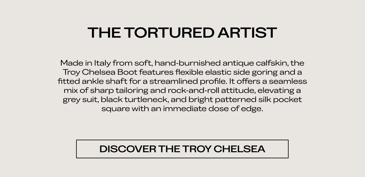 THE TORTURED ARTIST   Made in Italy from soft, hand-burnished antique calfskin, the Troy Chelsea Boot features flexible elastic side goring and a fitted ankle shaft for a streamlined profile. It offers a seamless mix of sharp tailoring and rock-and-roll attitude, elevating a grey suit, black turtleneck, and bright patterned silk pocket square with an immediate dose of edge.   DISCOVER THE TROY CHELSEA