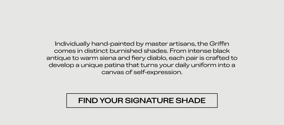 Individually hand-painted by master artisans, the Griffin comes in distinct burnished shades. From intense black antique to warm siena and fiery diablo, each pair is crafted to develop a unique patina that turns your daily uniform into a canvas of self-expression.  [FIND YOUR SIGNATURE SHADE]