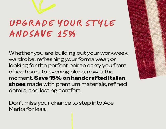 UPGRADE YOUR STYLE AND SAVE 15% Whether you are building out your workweek wardrobe, refreshing your formalwear, or looking for the perfect pair to carry you from office hours to evening plans, now is the moment. Save 15% on handcrafted Italian shoes made with premium materials, refined details, and lasting comfort. Don't miss your chance to step into Ace Marks for less. [CLAIM YOUR 15% OFF]