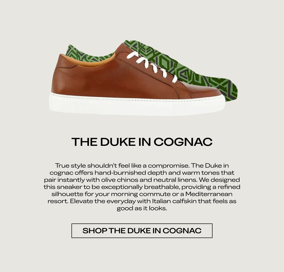 THE DUKE IN COGNAC True style shouldn't feel like a compromise. The Duke in cognac offers hand-burnished depth and warm tones that pair instantly with olive chinos and neutral linens. We designed this sneaker to be exceptionally breathable, providing a refined silhouette for your morning commute or a Mediterranean resort. Elevate the everyday with Italian calfskin that feels as good as it looks.  [SHOP THE DUKE IN COGNAC]