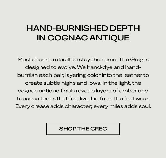 HAND-BURNISHED DEPTH IN COGNAC ANTIQUE Most shoes are built to stay the same. The Greg is designed to evolve. We hand-dye and hand-burnish each pair, layering color into the leather to create subtle highs and lows. In the light, the cognac antique finish reveals layers of amber and tobacco tones that feel lived-in from the first wear. Every crease adds character; every mile adds soul. [SHOP THE GREG]